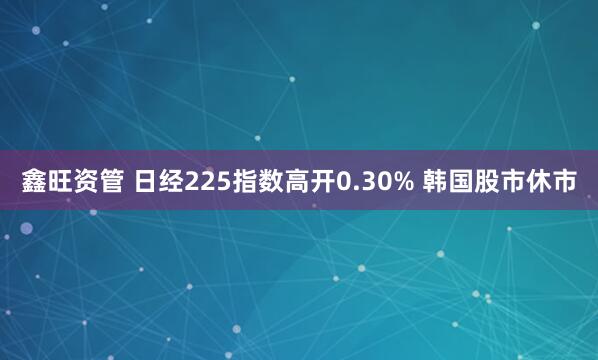 鑫旺资管 日经225指数高开0.30% 韩国股市休市