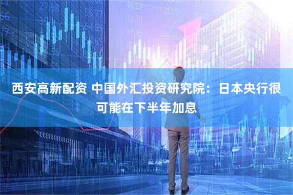 西安高新配资 中国外汇投资研究院：日本央行很可能在下半年加息