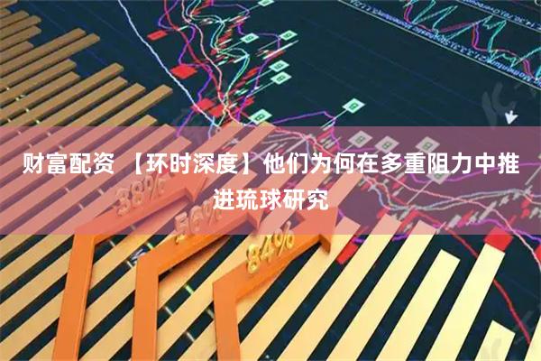 财富配资 【环时深度】他们为何在多重阻力中推进琉球研究