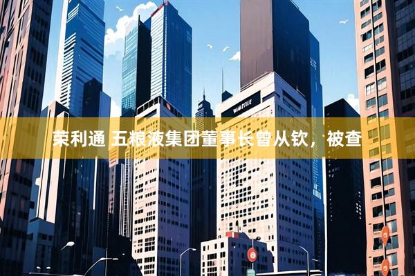 荣利通 五粮液集团董事长曾从钦，被查