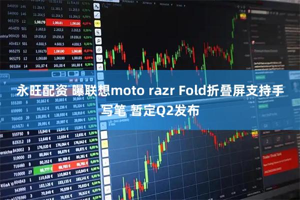 永旺配资 曝联想moto razr Fold折叠屏支持手写笔 暂定Q2发布