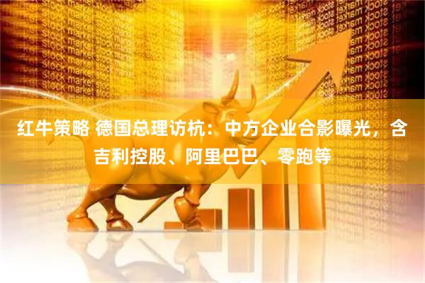 红牛策略 德国总理访杭：中方企业合影曝光，含吉利控股、阿里巴巴、零跑等