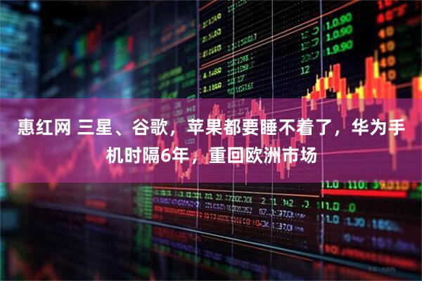 惠红网 三星、谷歌，苹果都要睡不着了，华为手机时隔6年，重回欧洲市场