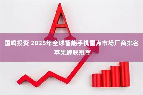 国鸣投资 2025年全球智能手机重点市场厂商排名 苹果蝉联冠军