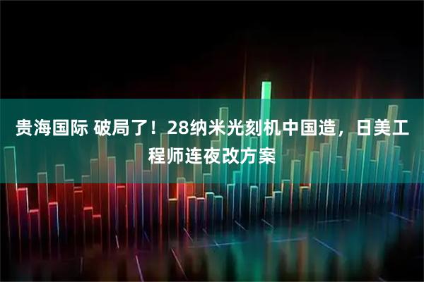 贵海国际 破局了！28纳米光刻机中国造，日美工程师连夜改方案