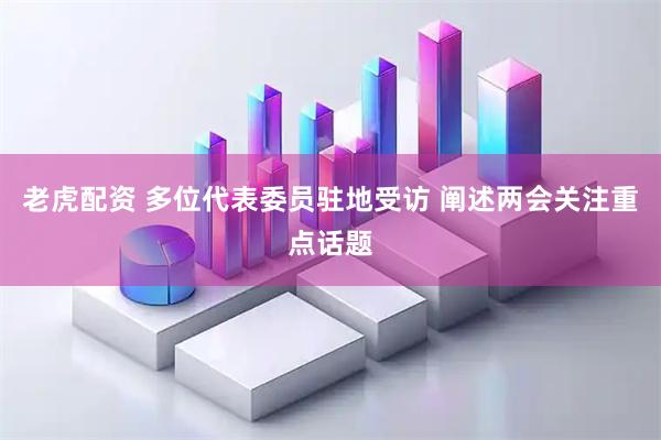 老虎配资 多位代表委员驻地受访 阐述两会关注重点话题