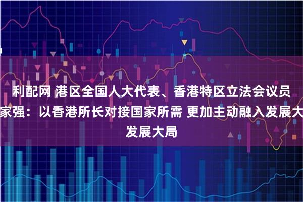 利配网 港区全国人大代表、香港特区立法会议员楼家强：以香港所长对接国家所需 更加主动融入发展大局