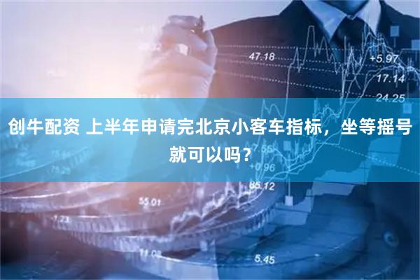 创牛配资 上半年申请完北京小客车指标，坐等摇号就可以吗？