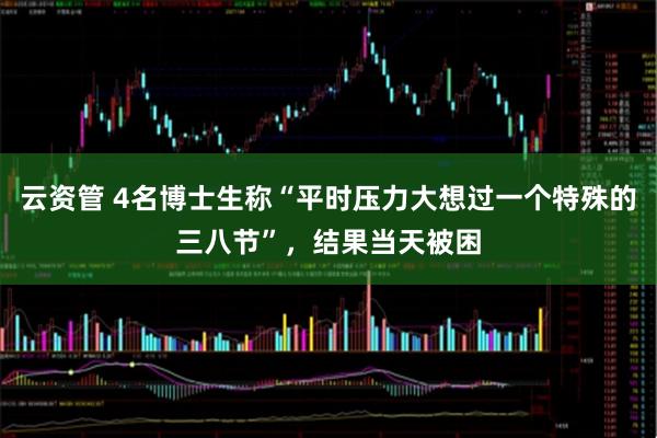 云资管 4名博士生称“平时压力大想过一个特殊的三八节”，结果当天被困