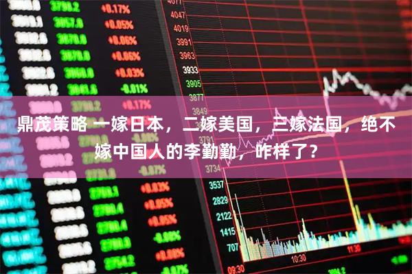 鼎茂策略 一嫁日本，二嫁美国，三嫁法国，绝不嫁中国人的李勤勤，咋样了？
