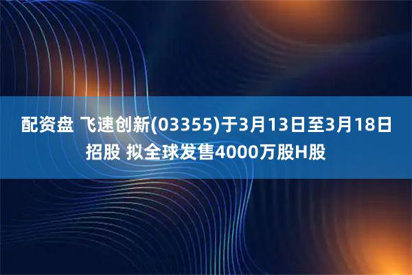 配资盘 飞速创新(03355)于3月13日至3月18日招股 拟全球发售4000万股H股