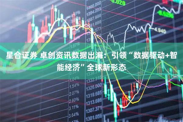 星合证券 卓创资讯数据出海：引领“数据驱动+智能经济”全球新形态