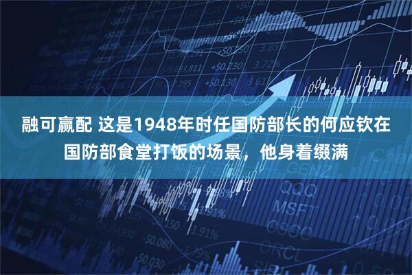 融可赢配 这是1948年时任国防部长的何应钦在国防部食堂打饭的场景，他身着缀满