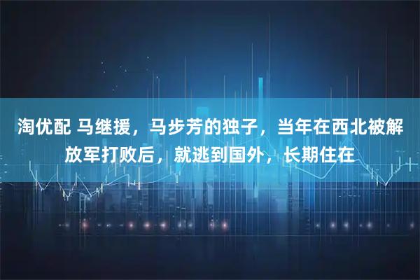 淘优配 马继援，马步芳的独子，当年在西北被解放军打败后，就逃到国外，长期住在