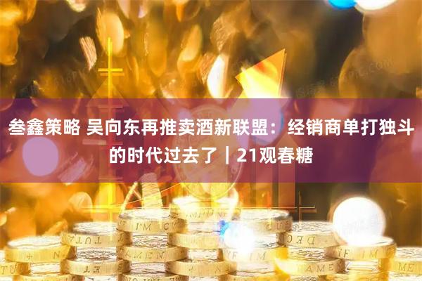叁鑫策略 吴向东再推卖酒新联盟：经销商单打独斗的时代过去了｜21观春糖
