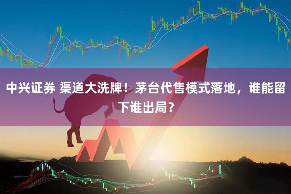 中兴证券 渠道大洗牌！茅台代售模式落地，谁能留下谁出局？