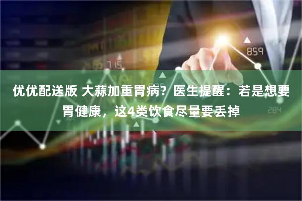 优优配送版 大蒜加重胃病？医生提醒：若是想要胃健康，这4类饮食尽量要丢掉