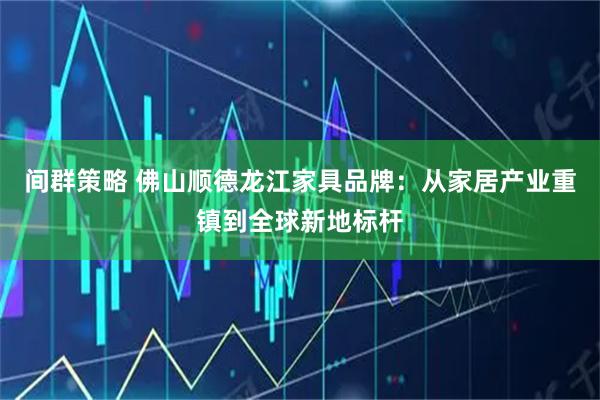 间群策略 佛山顺德龙江家具品牌：从家居产业重镇到全球新地标杆