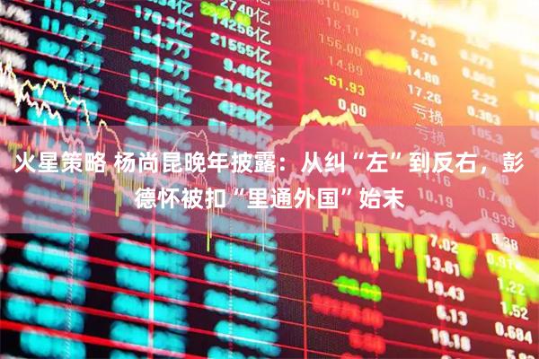 火星策略 杨尚昆晚年披露：从纠“左”到反右，彭德怀被扣“里通外国”始末