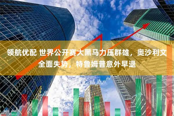 领航优配 世界公开赛大黑马力压群雄，奥沙利文全面失势，特鲁姆普意外早退