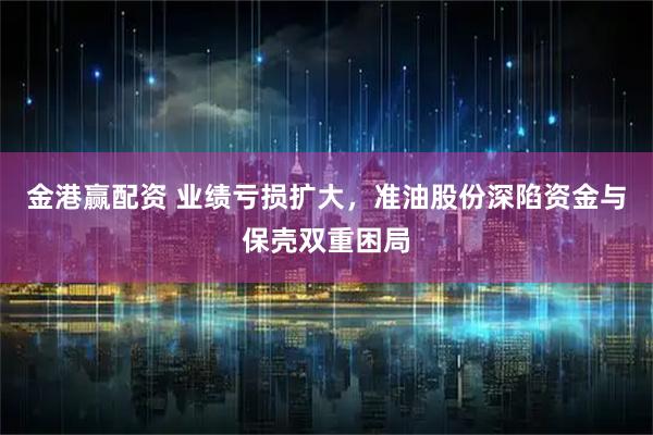 金港赢配资 业绩亏损扩大，准油股份深陷资金与保壳双重困局
