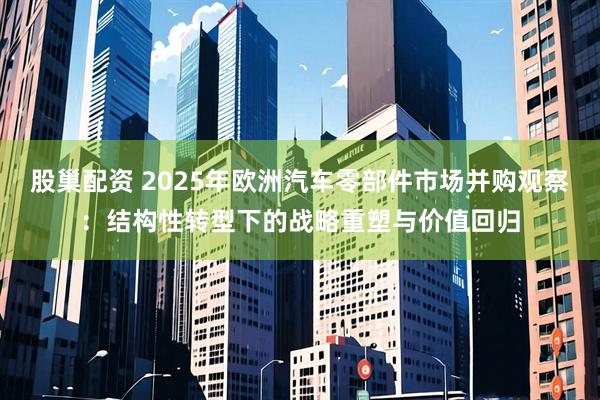 股巢配资 2025年欧洲汽车零部件市场并购观察：结构性转型下的战略重塑与价值回归