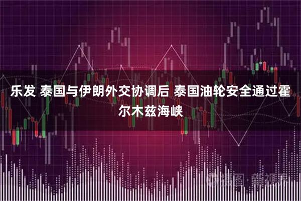 乐发 泰国与伊朗外交协调后 泰国油轮安全通过霍尔木兹海峡