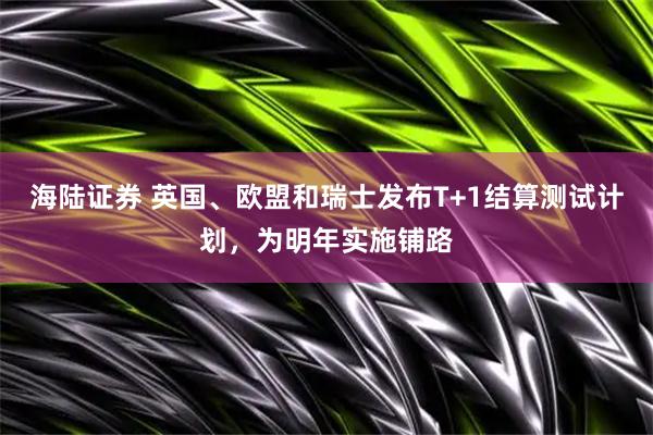 海陆证券 英国、欧盟和瑞士发布T+1结算测试计划，为明年实施铺路
