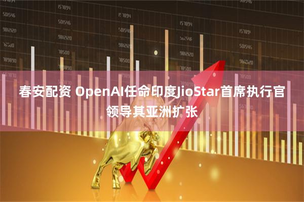 春安配资 OpenAI任命印度JioStar首席执行官领导其亚洲扩张