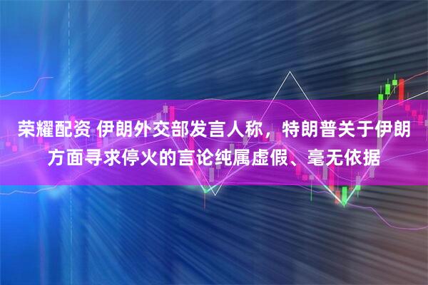 荣耀配资 伊朗外交部发言人称，特朗普关于伊朗方面寻求停火的言论纯属虚假、毫无依据