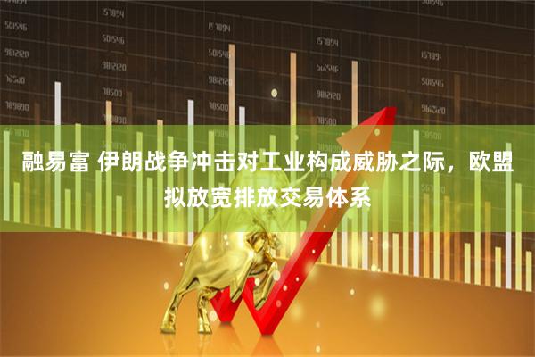 融易富 伊朗战争冲击对工业构成威胁之际，欧盟拟放宽排放交易体系