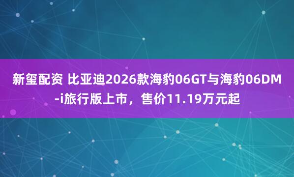 新玺配资 比亚迪2026款海豹06GT与海豹06DM-i旅行版上市，售价11.19万元起