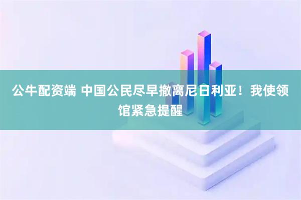 公牛配资端 中国公民尽早撤离尼日利亚!我使领馆紧急提醒