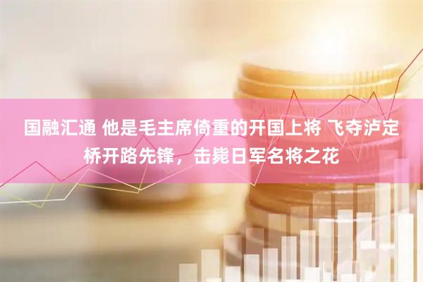 国融汇通 他是毛主席倚重的开国上将 飞夺泸定桥开路先锋，击毙日军名将之花