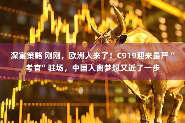 深富策略 刚刚，欧洲人来了！C919迎来最严“考官”驻场，中国人离梦想又近了一步