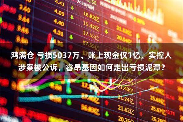 鸿满仓 亏损5037万、账上现金仅1亿，实控人涉案被公诉，睿昂基因如何走出亏损泥潭？