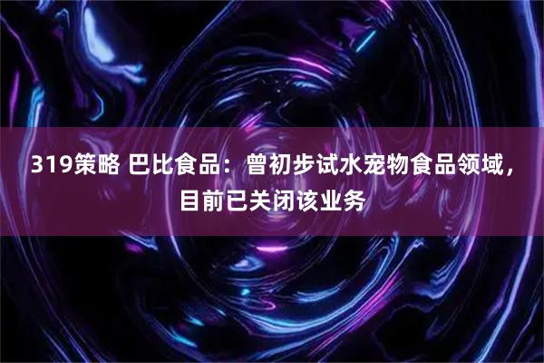 319策略 巴比食品：曾初步试水宠物食品领域，目前已关闭该业务