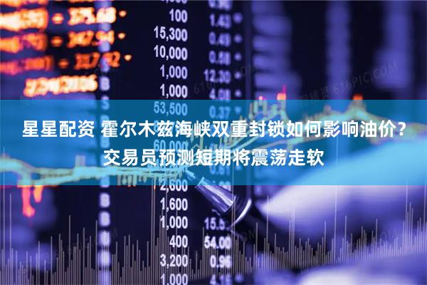 星星配资 霍尔木兹海峡双重封锁如何影响油价？交易员预测短期将震荡走软