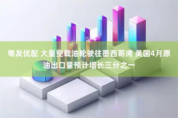粤友优配 大量空载油轮驶往墨西哥湾 美国4月原油出口量预计增长三分之一