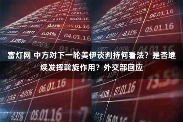 富灯网 中方对下一轮美伊谈判持何看法？是否继续发挥斡旋作用？外交部回应