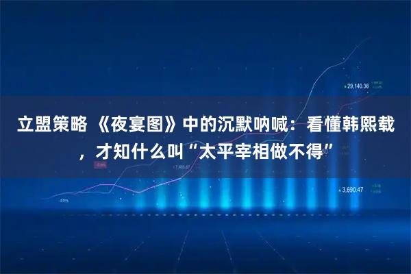 立盟策略 《夜宴图》中的沉默呐喊：看懂韩熙载，才知什么叫“太平宰相做不得”