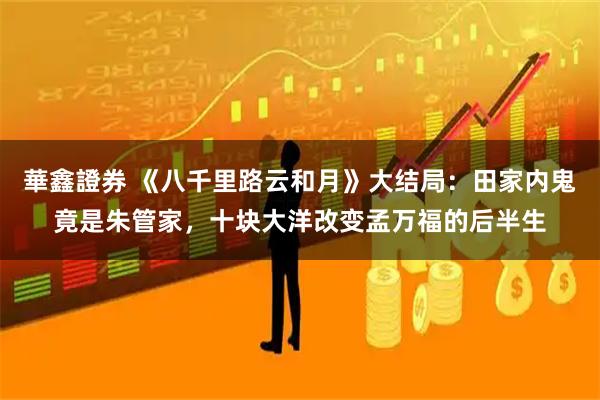 華鑫證券 《八千里路云和月》大结局：田家内鬼竟是朱管家，十块大洋改变孟万福的后半生