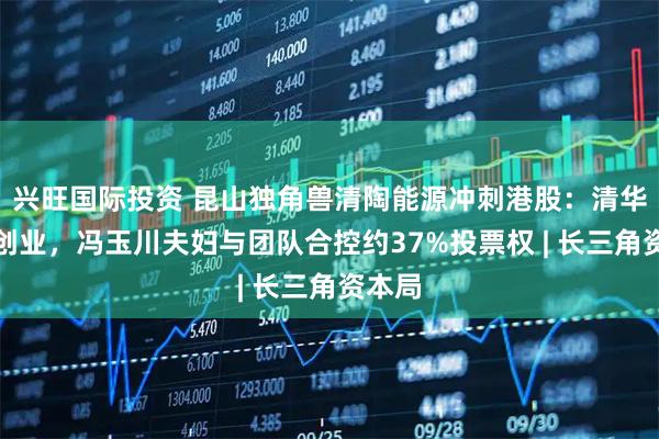兴旺国际投资 昆山独角兽清陶能源冲刺港股：清华师门创业，冯玉川夫妇与团队合控约37%投票权 | 长三角资本局