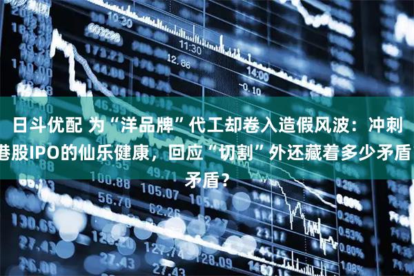 日斗优配 为“洋品牌”代工却卷入造假风波:冲刺港股IPO的仙乐健康,回应“切割”外还藏着多少矛盾?