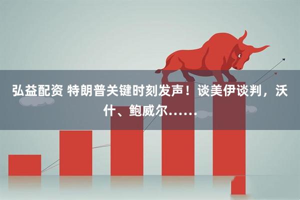 弘益配资 特朗普关键时刻发声！谈美伊谈判，沃什、鲍威尔……