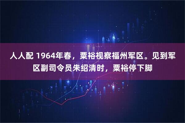 人人配 1964年春，粟裕视察福州军区。见到军区副司令员朱绍清时，粟裕停下脚