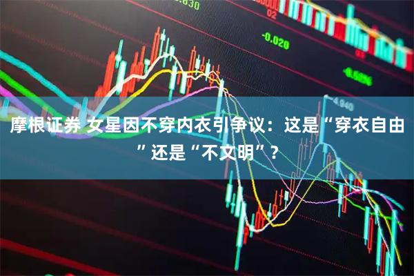 摩根证券 女星因不穿内衣引争议：这是“穿衣自由”还是“不文明”？