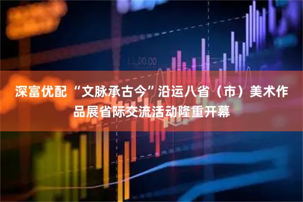 深富优配 “文脉承古今”沿运八省（市）美术作品展省际交流活动隆重开幕