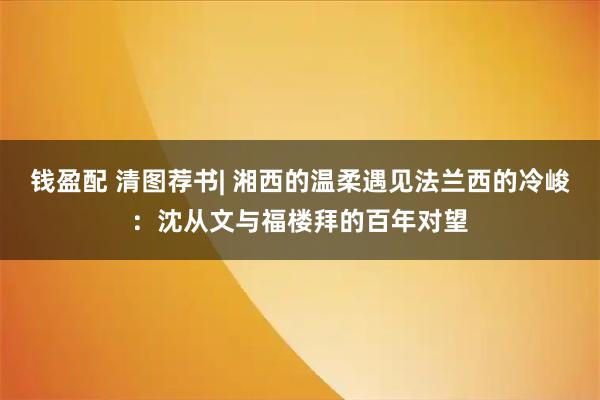 钱盈配 清图荐书| 湘西的温柔遇见法兰西的冷峻：沈从文与福楼拜的百年对望