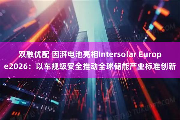双融优配 因湃电池亮相Intersolar Europe2026:以车规级安全推动全球储能产业标准创新